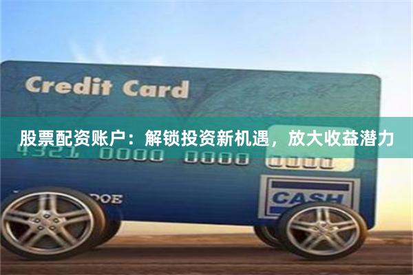 股票配资账户：解锁投资新机遇，放大收益潜力